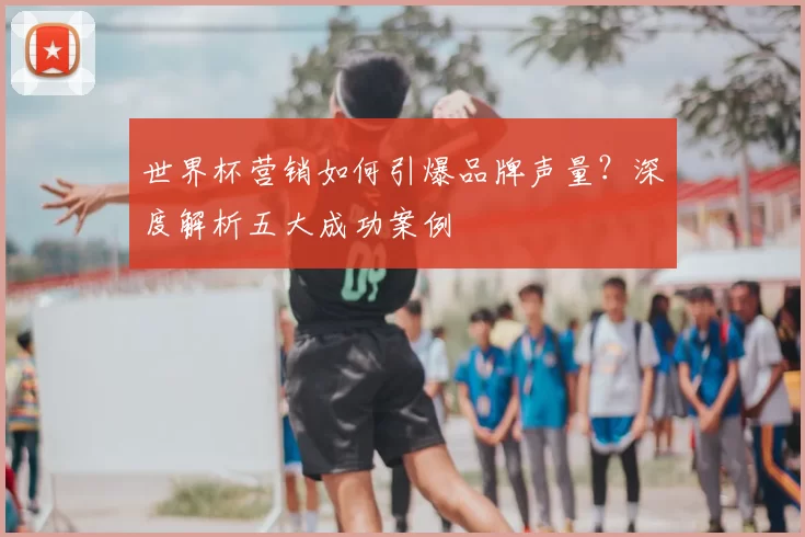 世界杯营销如何引爆品牌声量?深度解析五大成功案例