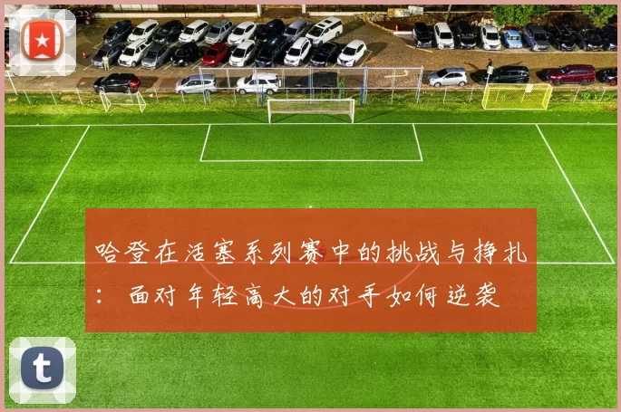 哈登在活塞系列赛中的挑战与挣扎：面对年轻高大的对手如何逆袭