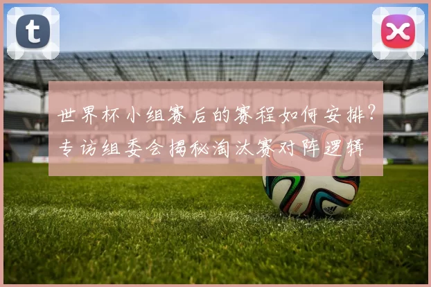 世界杯小组赛后的赛程如何安排?专访组委会揭秘淘汰赛对阵逻辑