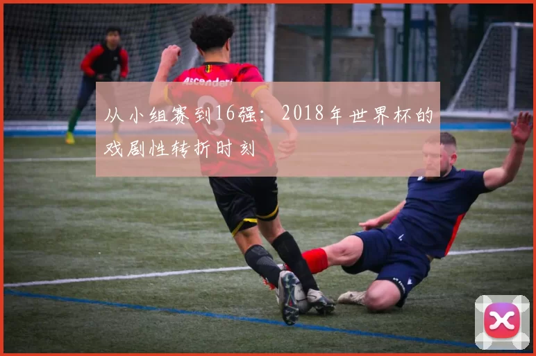 从小组赛到16强:2018年世界杯的戏剧性转折时刻