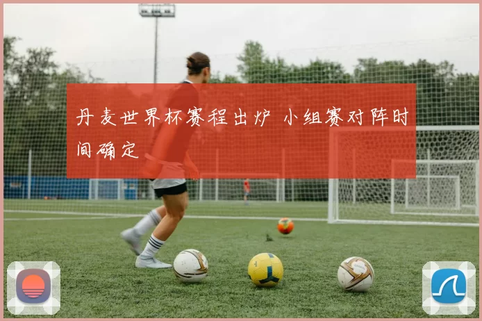 丹麦世界杯赛程出炉 小组赛对阵时间确定