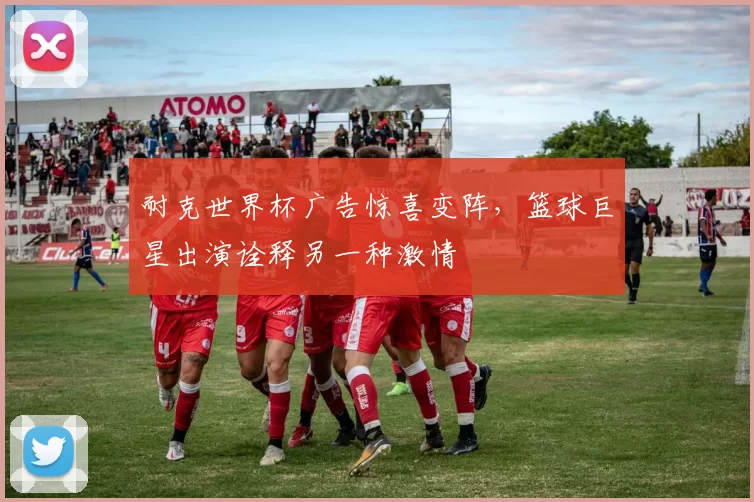 耐克世界杯广告惊喜变阵,篮球巨星出演诠释另一种激情