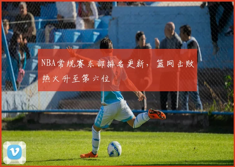 NBA常规赛东部排名更新,篮网击败热火升至第六位