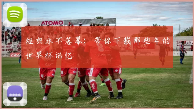 经典永不落幕:带你下载那些年的世界杯记忆
