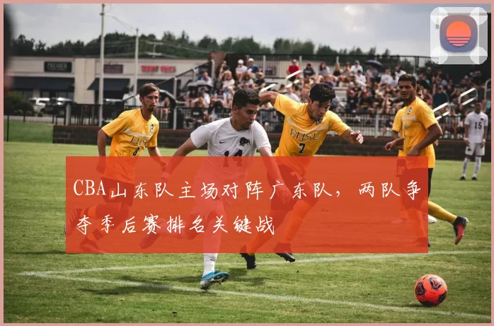 CBA山东队主场对阵广东队,两队争夺季后赛排名关键战