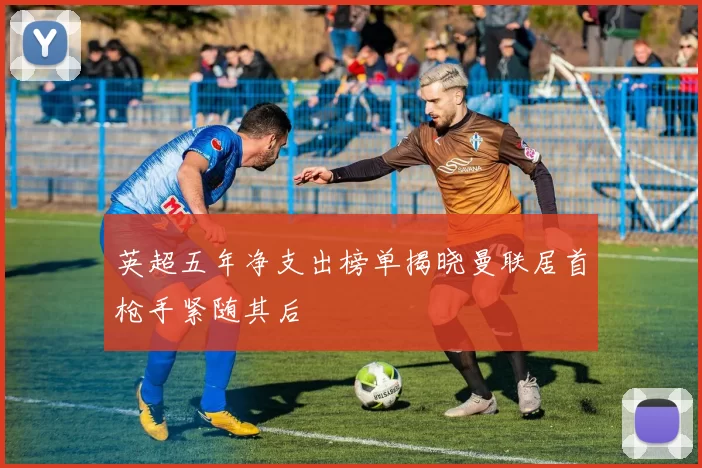 英超五年净支出榜单揭晓曼联居首枪手紧随其后