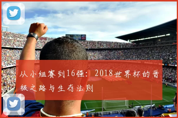 从小组赛到16强:2018世界杯的晋级之路与生存法则