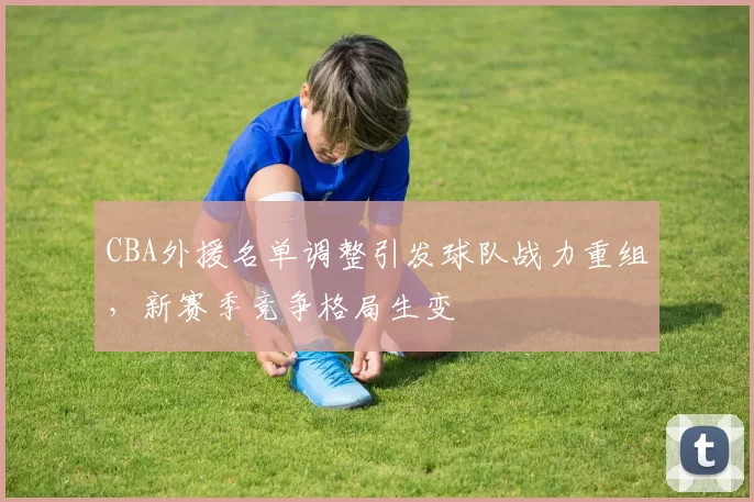 CBA外援名单调整引发球队战力重组，新赛季竞争格局生变