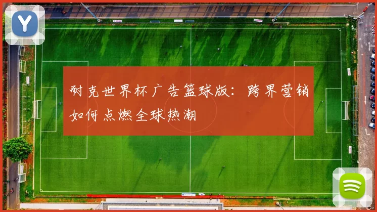 耐克世界杯广告篮球版:跨界营销如何点燃全球热潮