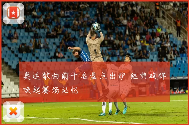 奥运歌曲前十名盘点出炉 经典旋律唤起赛场记忆