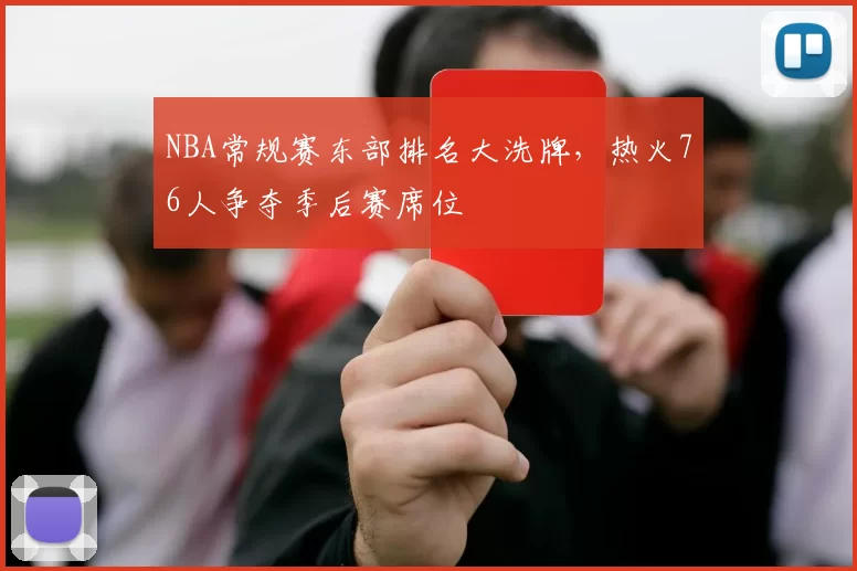 NBA常规赛东部排名大洗牌，热火76人争夺季后赛席位
