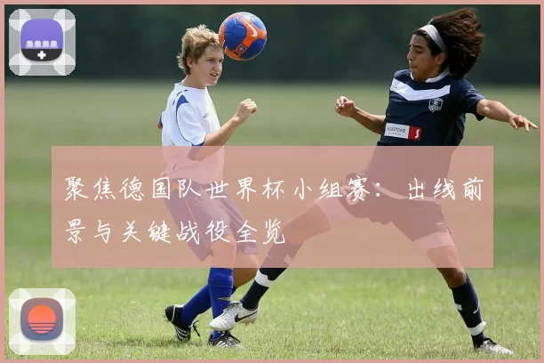 聚焦德国队世界杯小组赛：出线前景与关键战役全览
