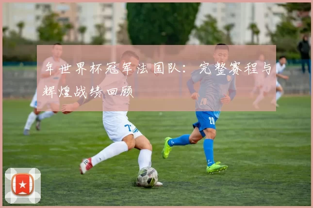 年世界杯冠军法国队:完整赛程与辉煌战绩回顾