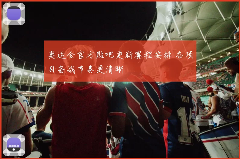 奥运会官方贴吧更新赛程安排 各项目备战节奏更清晰