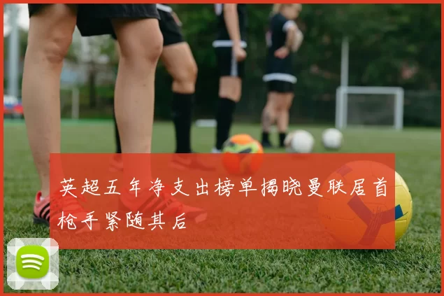 英超五年净支出榜单揭晓曼联居首枪手紧随其后