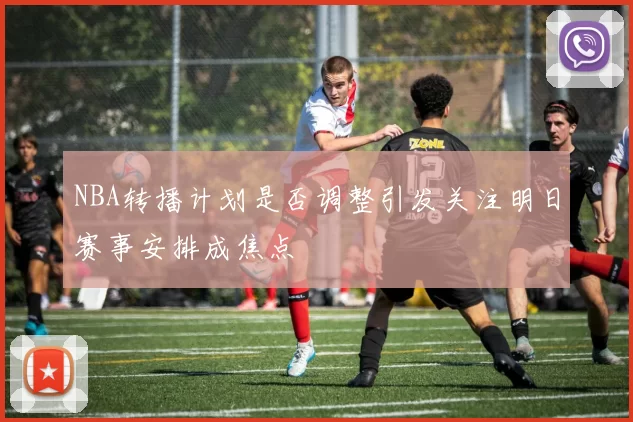 NBA转播计划是否调整引发关注明日赛事安排成焦点