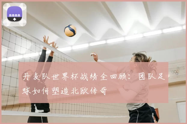 丹麦队世界杯战绩全回顾:团队足球如何塑造北欧传奇