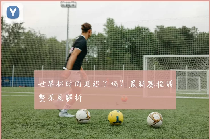 世界杯时间延迟了吗？最新赛程调整深度解析