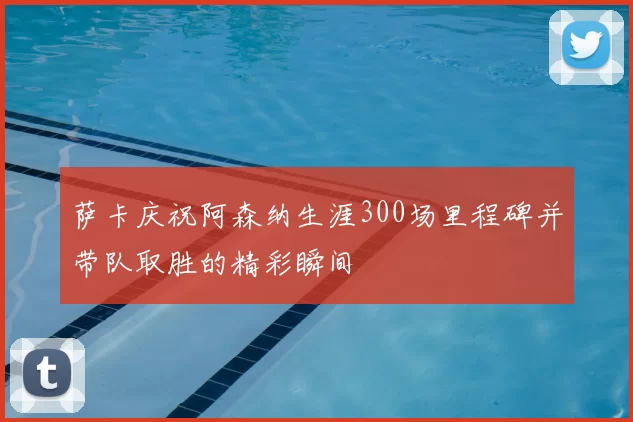 萨卡庆祝阿森纳生涯300场里程碑并带队取胜的精彩瞬间