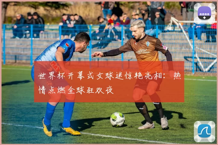 世界杯开幕式女球迷惊艳亮相：热情点燃全球狂欢夜