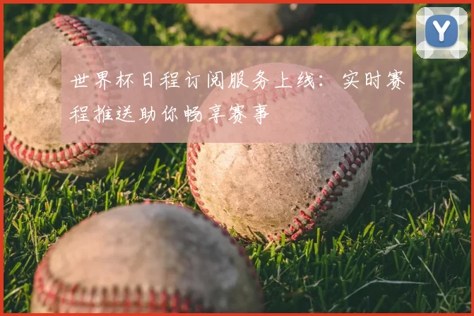 世界杯日程订阅服务上线：实时赛程推送助你畅享赛事