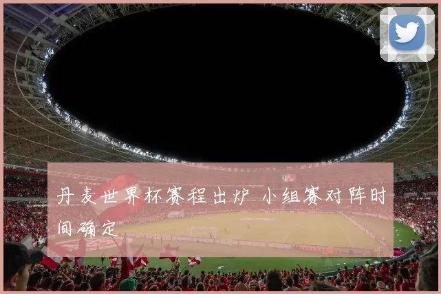 丹麦世界杯赛程出炉 小组赛对阵时间确定