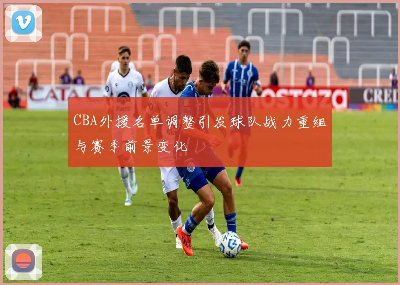 CBA外援名单调整引发球队战力重组与赛季前景变化