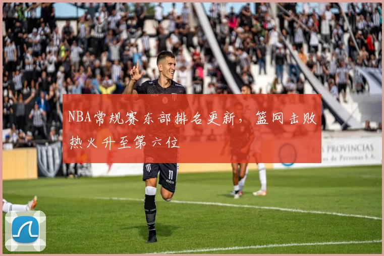 NBA常规赛东部排名更新,篮网击败热火升至第六位
