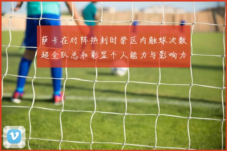 萨卡在对阵热刺时禁区内触球次数超全队总和彰显个人能力与影响力
