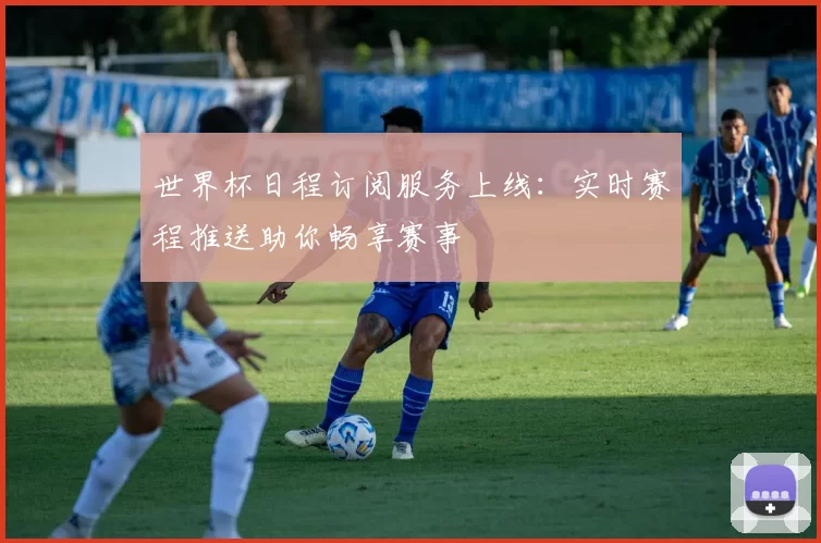 世界杯日程订阅服务上线:实时赛程推送助你畅享赛事