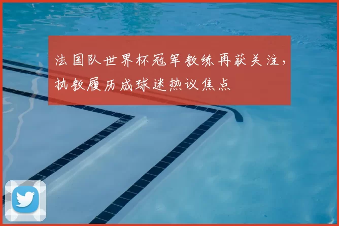 法国队世界杯冠军教练再获关注,执教履历成球迷热议焦点