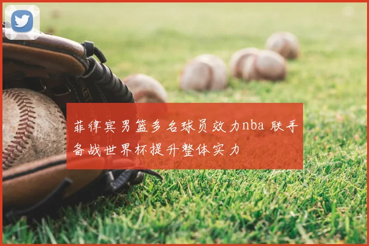 菲律宾男篮多名球员效力nba 联手备战世界杯提升整体实力
