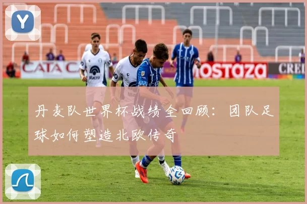 丹麦队世界杯战绩全回顾：团队足球如何塑造北欧传奇