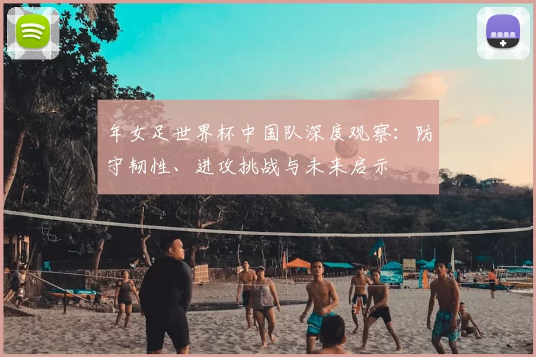 年女足世界杯中国队深度观察：防守韧性、进攻挑战与未来启示