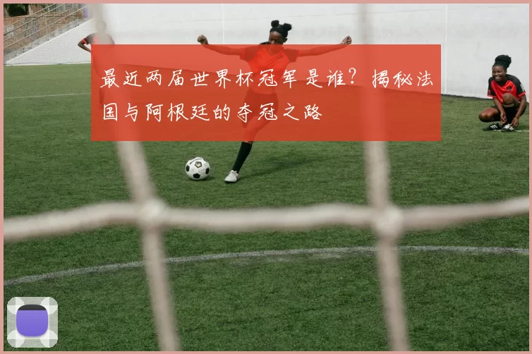 最近两届世界杯冠军是谁？揭秘法国与阿根廷的夺冠之路
