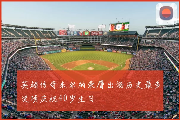 英超传奇米尔纳荣膺出场历史最多奖项庆祝40岁生日