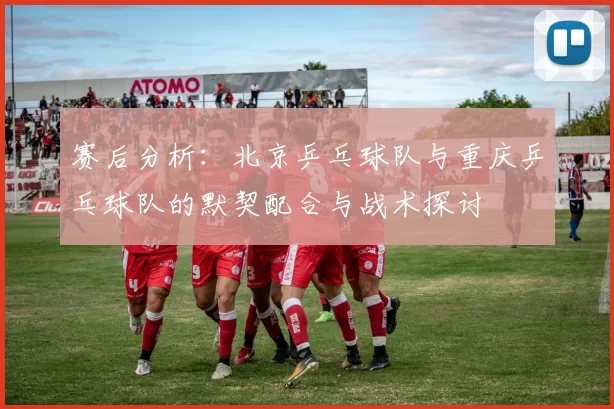 赛后分析:北京乒乓球队与重庆乒乓球队的默契配合与战术探讨