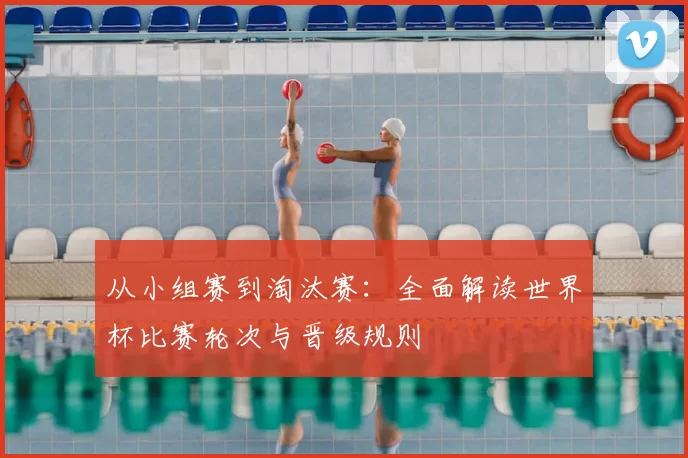 从小组赛到淘汰赛:全面解读世界杯比赛轮次与晋级规则