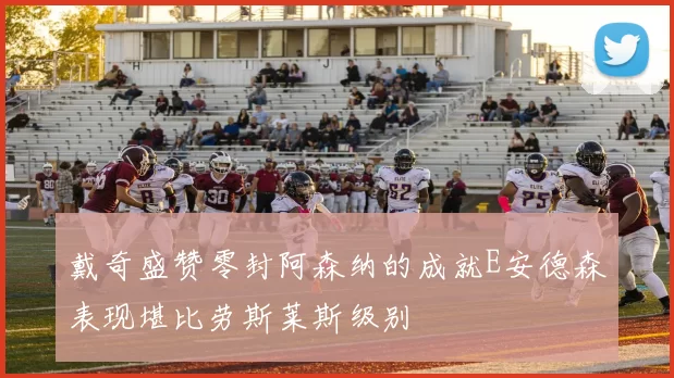 戴奇盛赞零封阿森纳的成就E安德森表现堪比劳斯莱斯级别