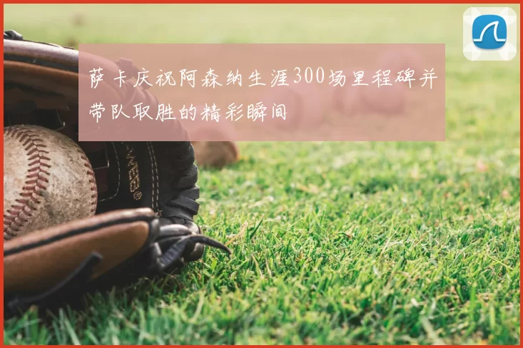 萨卡庆祝阿森纳生涯300场里程碑并带队取胜的精彩瞬间