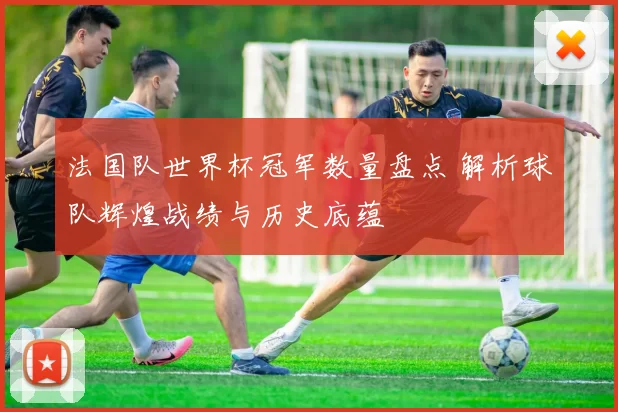 法国队世界杯冠军数量盘点 解析球队辉煌战绩与历史底蕴