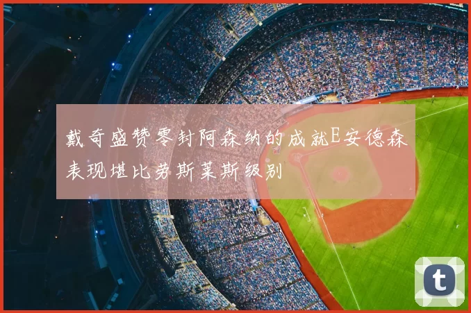 戴奇盛赞零封阿森纳的成就E安德森表现堪比劳斯莱斯级别