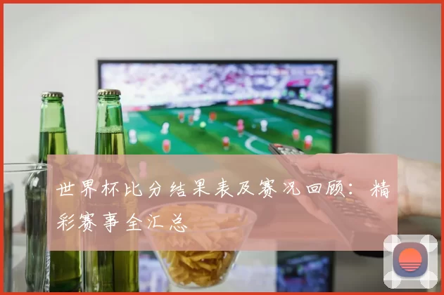 世界杯比分结果表及赛况回顾:精彩赛事全汇总