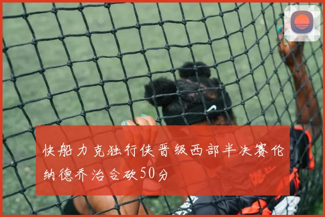 快船力克独行侠晋级西部半决赛伦纳德乔治合砍50分