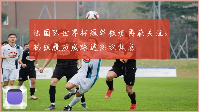 法国队世界杯冠军教练再获关注,执教履历成球迷热议焦点