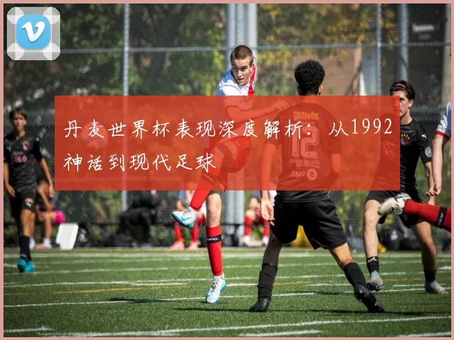 丹麦世界杯表现深度解析:从1992神话到现代足球