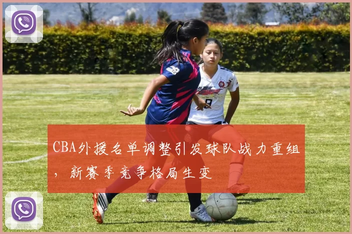 CBA外援名单调整引发球队战力重组,新赛季竞争格局生变