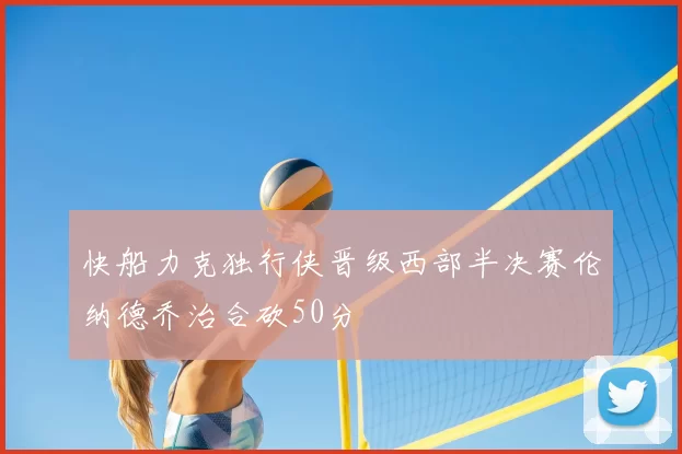 快船力克独行侠晋级西部半决赛伦纳德乔治合砍50分