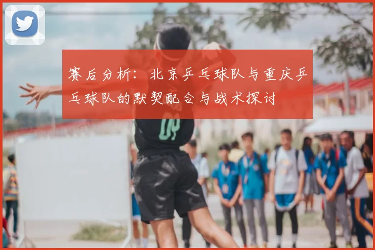 赛后分析:北京乒乓球队与重庆乒乓球队的默契配合与战术探讨