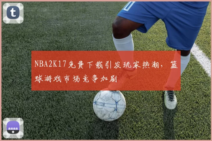 NBA2K17免费下载引发玩家热潮，篮球游戏市场竞争加剧